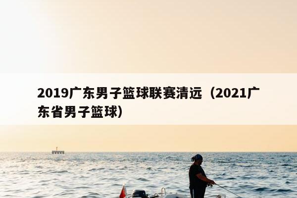 2019广东男子篮球联赛清远（2021广东省男子篮球）