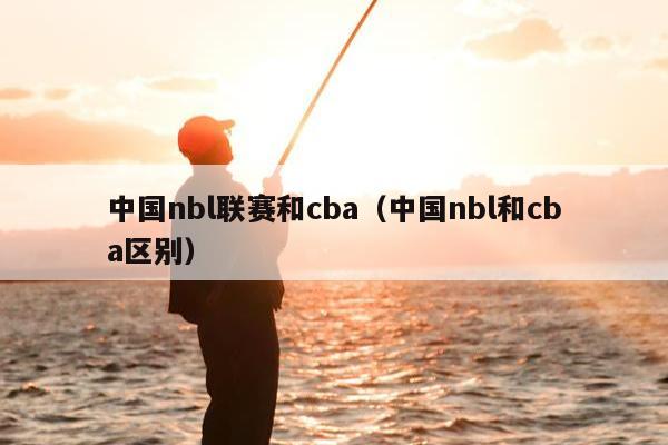 中国nbl联赛和cba（中国nbl和cba区别）