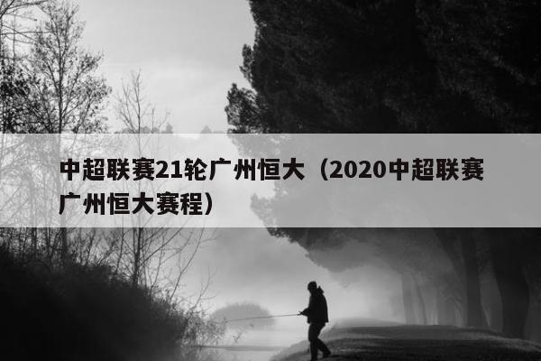 中超联赛21轮广州恒大（2020中超联赛广州恒大赛程）