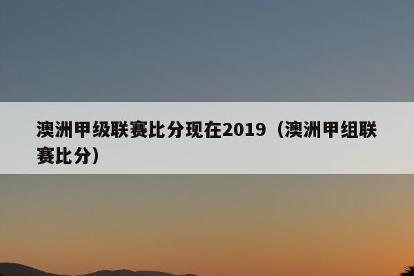 澳洲甲级联赛比分现在2019（澳洲甲组联赛比分）