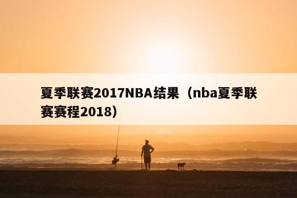 夏季联赛2017NBA结果（nba夏季联赛赛程2018）