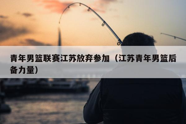 青年男篮联赛江苏放弃参加（江苏青年男篮后备力量）