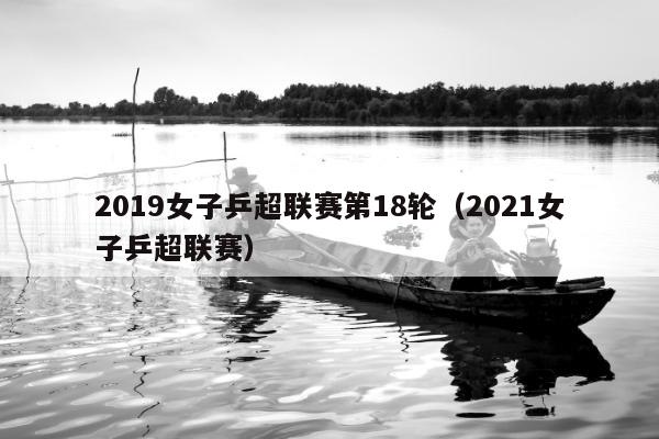 2019女子乒超联赛第18轮（2021女子乒超联赛）