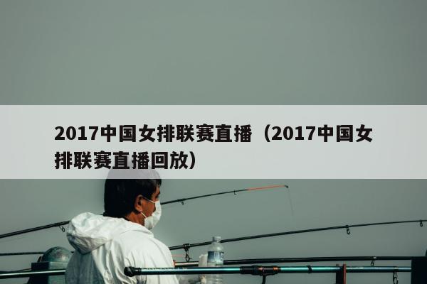 2017中国女排联赛直播（2017中国女排联赛直播回放）