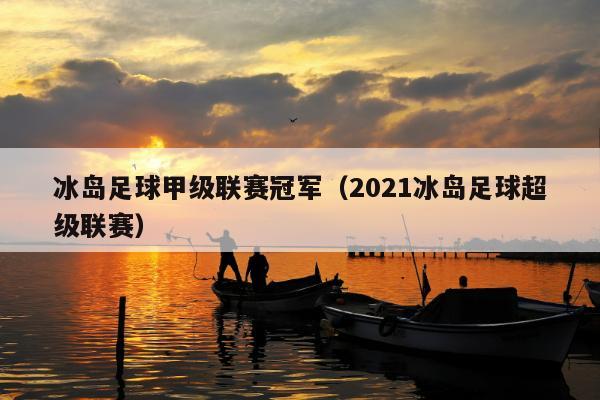 冰岛足球甲级联赛冠军（2021冰岛足球超级联赛）