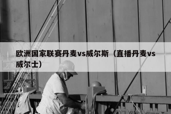 欧洲国家联赛丹麦vs威尔斯（直播丹麦vs威尔士）