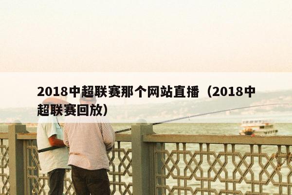 2018中超联赛那个网站直播（2018中超联赛回放）