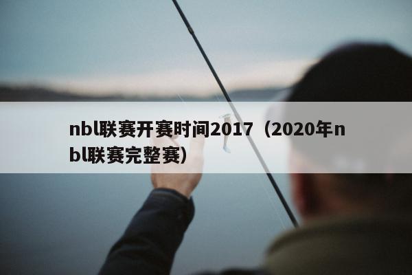 nbl联赛开赛时间2017（2020年nbl联赛完整赛）