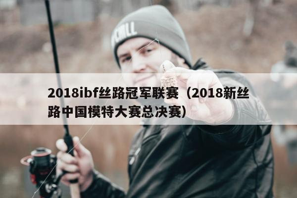 2018ibf丝路冠军联赛（2018新丝路中国模特大赛总决赛）