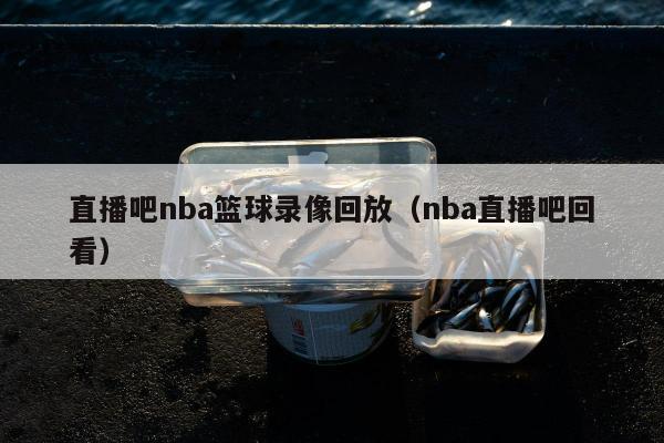 直播吧nba篮球录像回放（nba直播吧回看）