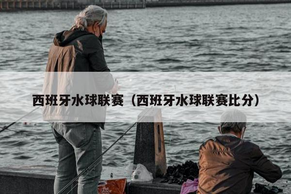 西班牙水球联赛（西班牙水球联赛比分）