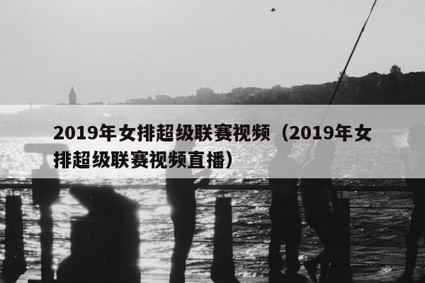 2019年女排超级联赛视频（2019年女排超级联赛视频直播）