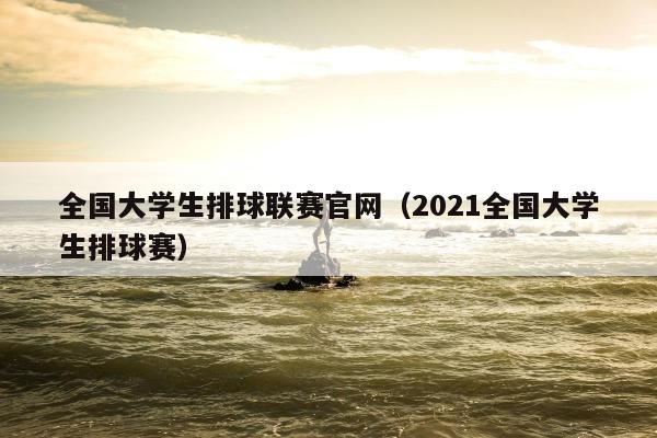 全国大学生排球联赛官网（2021全国大学生排球赛）