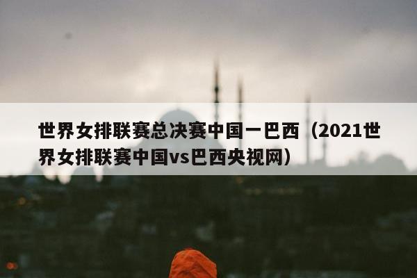 世界女排联赛总决赛中国一巴西（2021世界女排联赛中国vs巴西央视网）