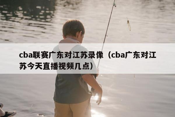 cba联赛广东对江苏录像（cba广东对江苏今天直播视频几点）