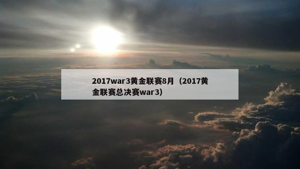 2017war3黄金联赛8月（2017黄金联赛总决赛war3）