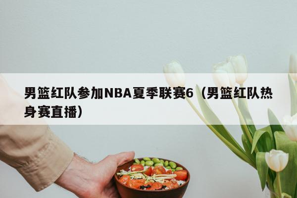 男篮红队参加NBA夏季联赛6（男篮红队热身赛直播）