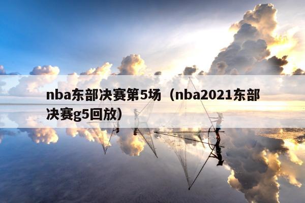 nba东部决赛第5场（nba2021东部决赛g5回放）