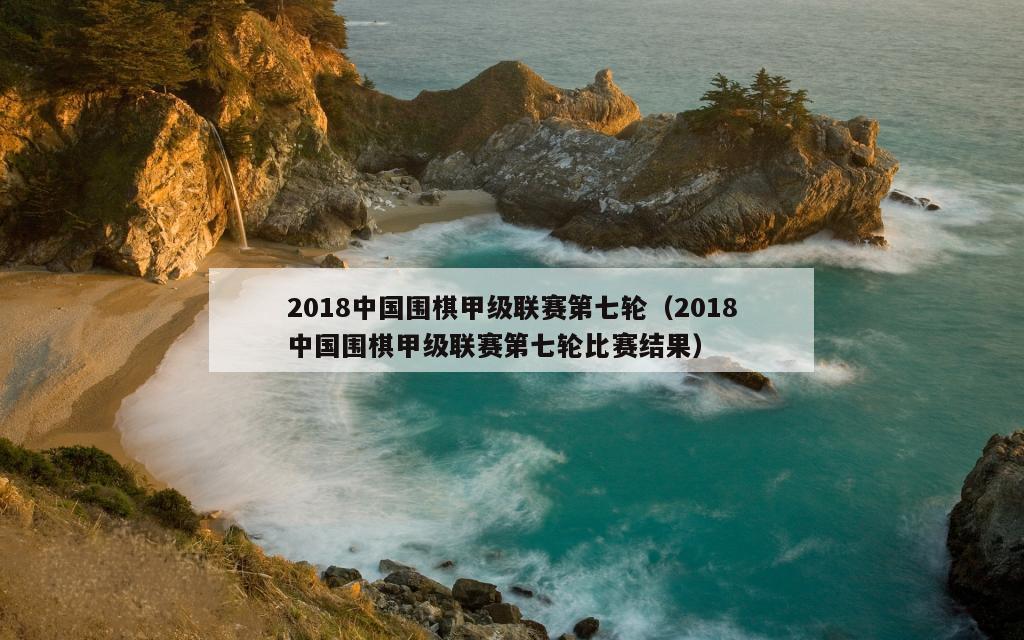 2018中国围棋甲级联赛第七轮（2018中国围棋甲级联赛第七轮比赛结果）