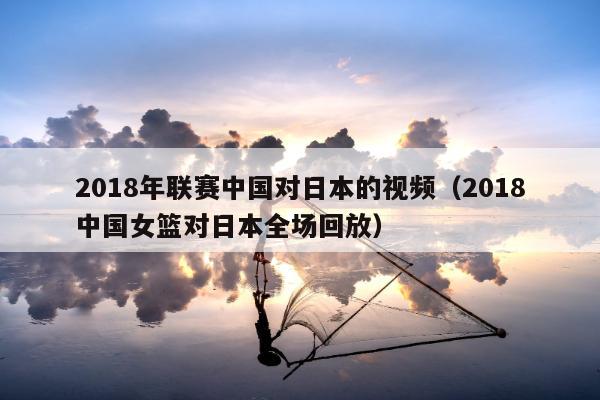 2018年联赛中国对日本的视频（2018中国女篮对日本全场回放）