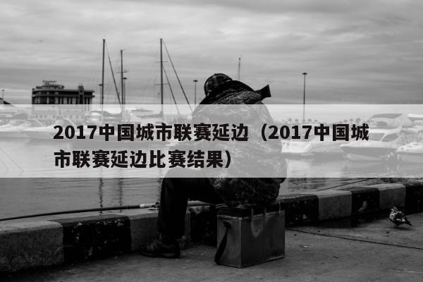 2017中国城市联赛延边（2017中国城市联赛延边比赛结果）