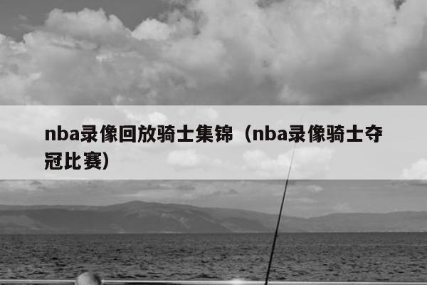 nba录像回放骑士集锦（nba录像骑士夺冠比赛）