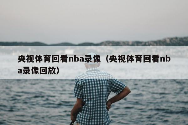 央视体育回看nba录像（央视体育回看nba录像回放）