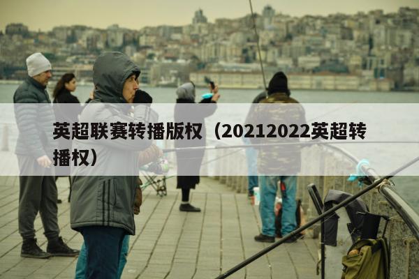 英超联赛转播版权（20212022英超转播权）