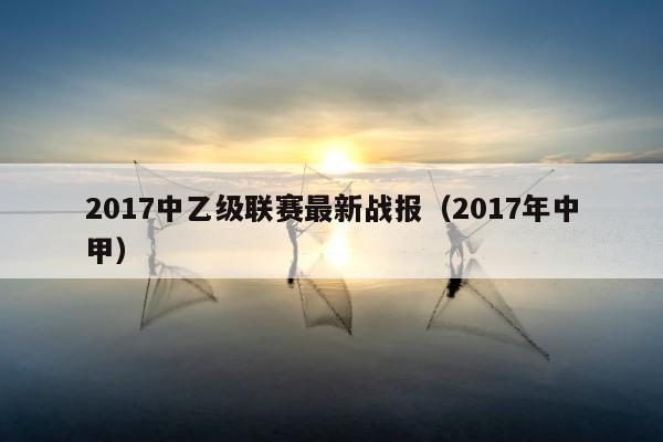 2017中乙级联赛最新战报（2017年中甲）