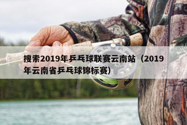 搜索2019年乒乓球联赛云南站（2019年云南省乒乓球锦标赛）