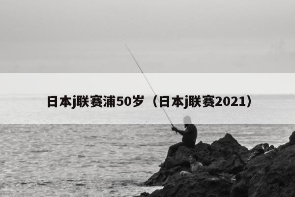 日本j联赛浦50岁（日本j联赛2021）