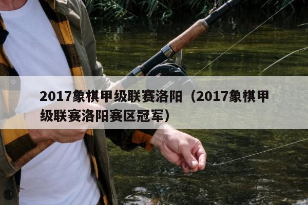 2017象棋甲级联赛洛阳（2017象棋甲级联赛洛阳赛区冠军）