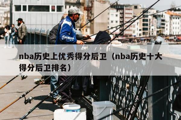 nba历史上优秀得分后卫（nba历史十大得分后卫排名）