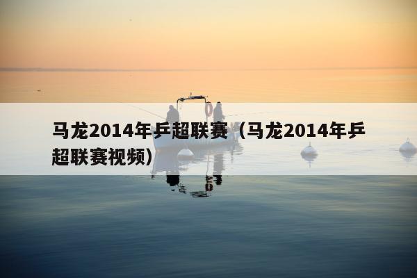 马龙2014年乒超联赛（马龙2014年乒超联赛视频）