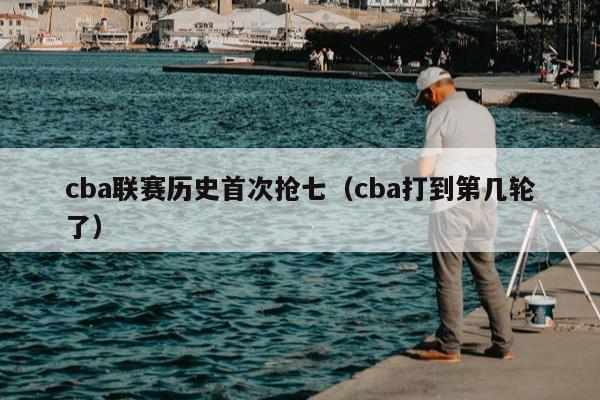 cba联赛历史首次抢七（cba打到第几轮了）