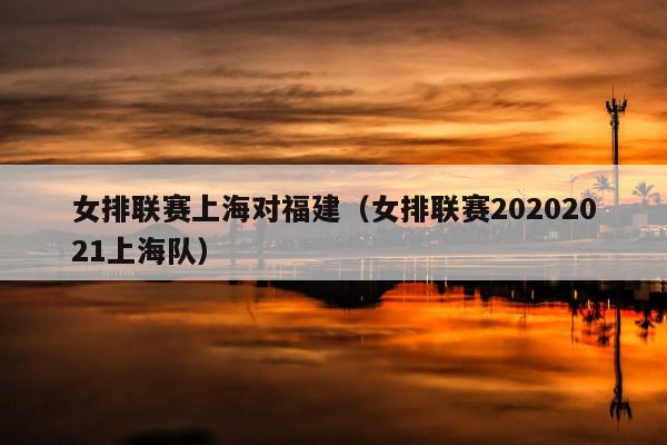 女排联赛上海对福建（女排联赛20202021上海队）