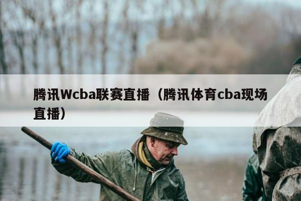 腾讯Wcba联赛直播（腾讯体育cba现场直播）