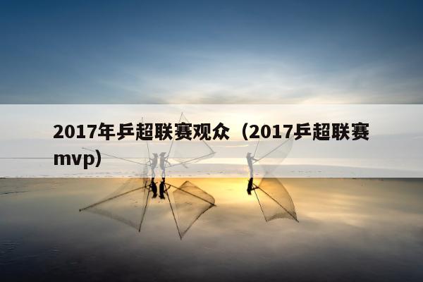 2017年乒超联赛观众（2017乒超联赛mvp）