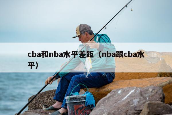 cba和nba水平差距（nba跟cba水平）