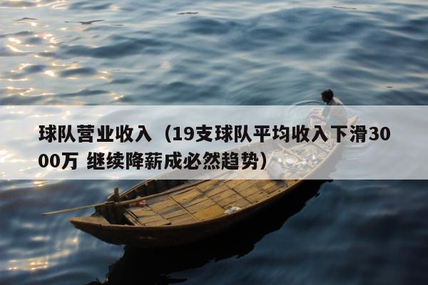 球队营业收入（19支球队平均收入下滑3000万 继续降薪成必然趋势）