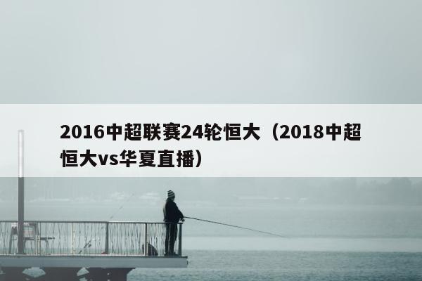 2016中超联赛24轮恒大（2018中超恒大vs华夏直播）