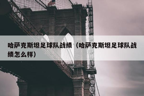 哈萨克斯坦足球队战绩（哈萨克斯坦足球队战绩怎么样）