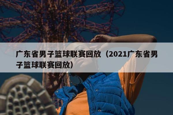 广东省男子篮球联赛回放（2021广东省男子篮球联赛回放）