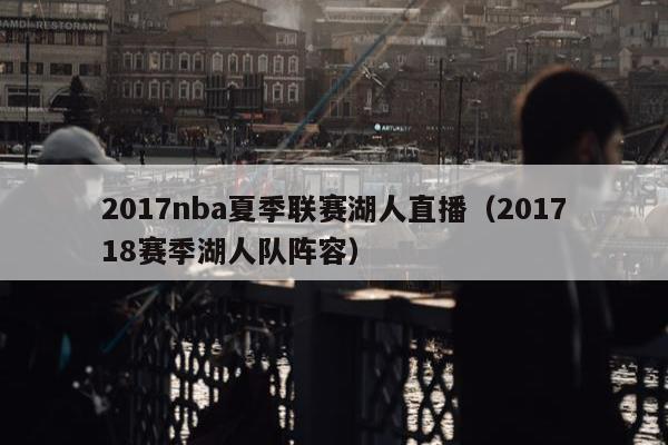 2017nba夏季联赛湖人直播（201718赛季湖人队阵容）