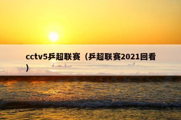 cctv5乒超联赛（乒超联赛2021回看）