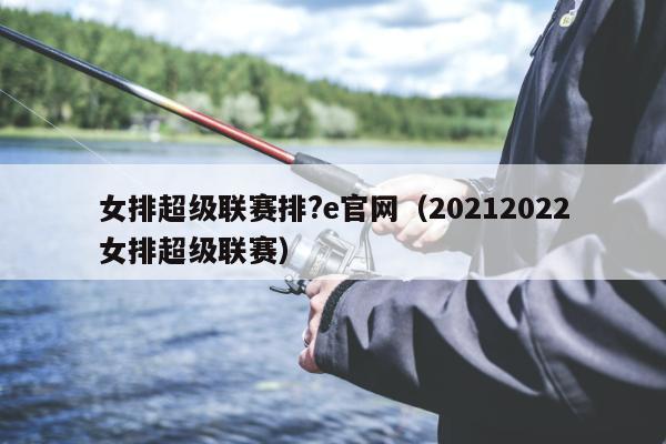 女排超级联赛排?e官网（20212022女排超级联赛）