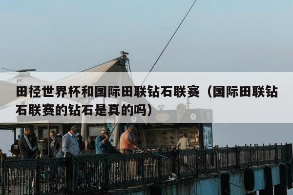 田径世界杯和国际田联钻石联赛（国际田联钻石联赛的钻石是真的吗）