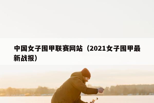 中国女子围甲联赛网站（2021女子围甲最新战报）