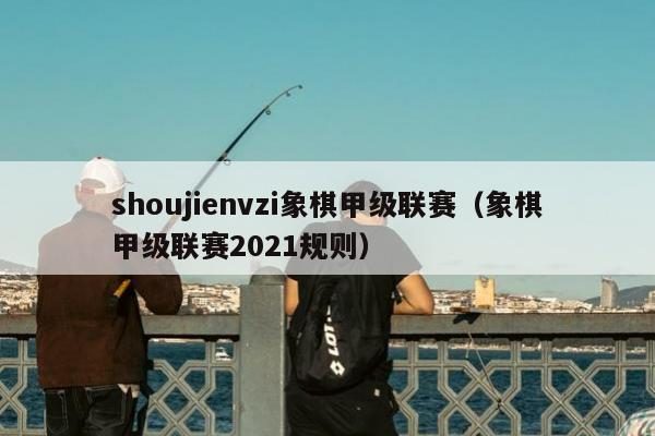 shoujienvzi象棋甲级联赛（象棋甲级联赛2021规则）