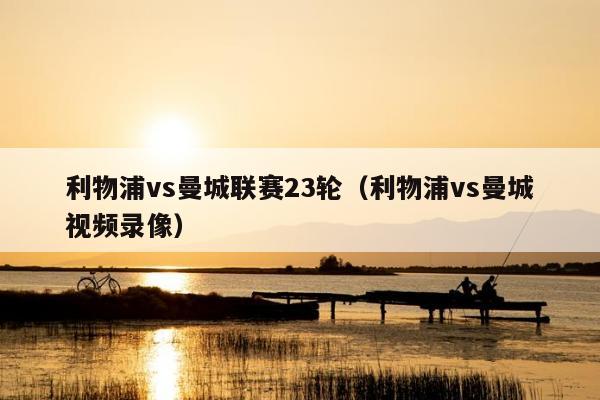 利物浦vs曼城联赛23轮（利物浦vs曼城视频录像）